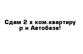 Сдам 2-х ком.квартиру р-н Автобаза!